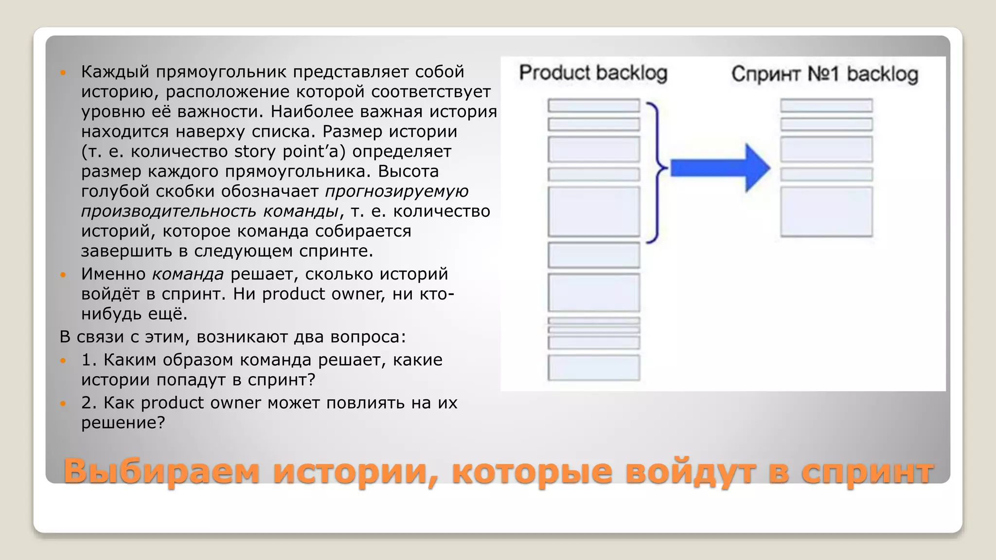 Выбираем истории, которые войдут в спринт
 Каждый прямоугольник представляет собой
историю, расположение которой соответствует
уровню её важности. Наиболее важная история
находится наверху списка. Размер истории
(т. е. количество story point’а) определяет
размер каждого прямоугольника. Высота
голубой скобки обозначает прогнозируемую
производительность команды, т. е. количество
историй, которое команда собирается
завершить в следующем спринте.
 Именно команда решает, сколько историй
войдёт в спринт. Ни product owner, ни кто-
нибудь ещё.
В связи с этим, возникают два вопроса:
 1. Каким образом команда решает, какие
истории попадут в спринт?
 2. Как product owner может повлиять на их
решение?
 