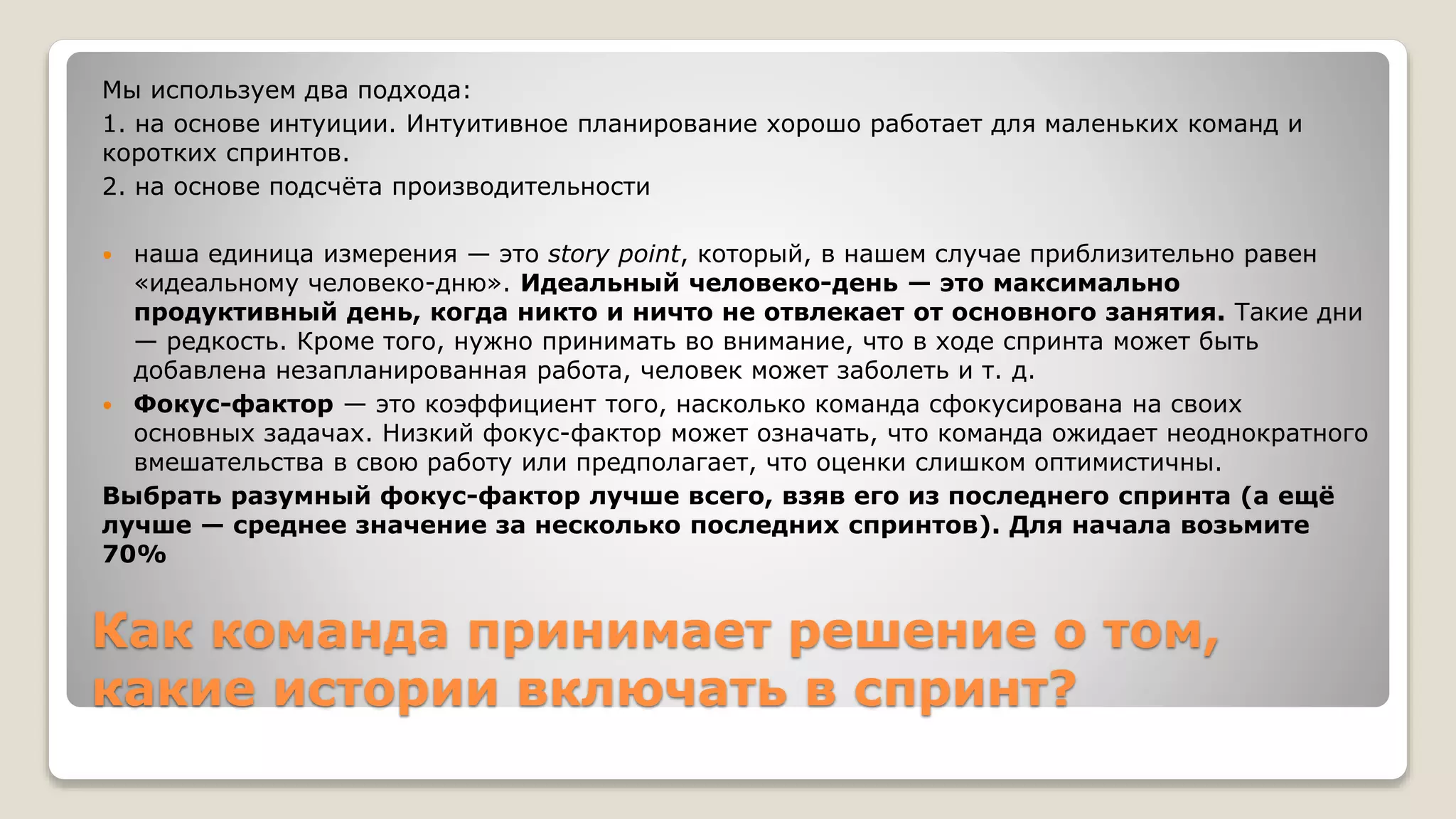Как команда принимает решение о том,
какие истории включать в спринт?
Мы используем два подхода:
1. на основе интуиции. Интуитивное планирование хорошо работает для маленьких команд и
коротких спринтов.
2. на основе подсчёта производительности
 наша единица измерения — это story point, который, в нашем случае приблизительно равен
«идеальному человеко-дню». Идеальный человеко-день — это максимально
продуктивный день, когда никто и ничто не отвлекает от основного занятия. Такие дни
— редкость. Кроме того, нужно принимать во внимание, что в ходе спринта может быть
добавлена незапланированная работа, человек может заболеть и т. д.
 Фокус-фактор — это коэффициент того, насколько команда сфокусирована на своих
основных задачах. Низкий фокус-фактор может означать, что команда ожидает неоднократного
вмешательства в свою работу или предполагает, что оценки слишком оптимистичны.
Выбрать разумный фокус-фактор лучше всего, взяв его из последнего спринта (а ещё
лучше — среднее значение за несколько последних спринтов). Для начала возьмите
70%
 