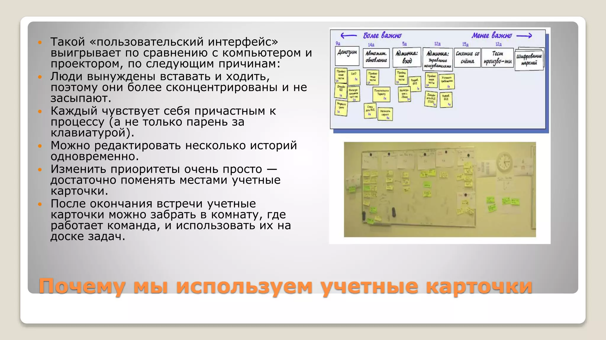 Почему мы используем учетные карточки
 Такой «пользовательский интерфейс»
выигрывает по сравнению с компьютером и
проектором, по следующим причинам:
 Люди вынуждены вставать и ходить,
поэтому они более сконцентрированы и не
засыпают.
 Каждый чувствует себя причастным к
процессу (а не только парень за
клавиатурой).
 Можно редактировать несколько историй
одновременно.
 Изменить приоритеты очень просто —
достаточно поменять местами учетные
карточки.
 После окончания встречи учетные
карточки можно забрать в комнату, где
работает команда, и использовать их на
доске задач.
 