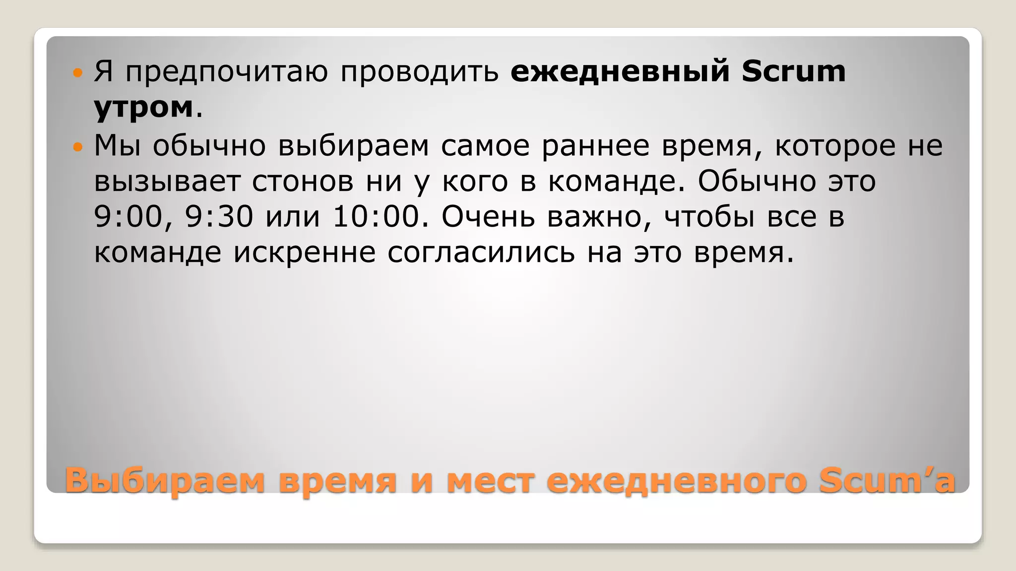 Выбираем время и мест ежедневного Scum’а
 Я предпочитаю проводить ежедневный Scrum
утром.
 Мы обычно выбираем самое раннее время, которое не
вызывает стонов ни у кого в команде. Обычно это
9:00, 9:30 или 10:00. Очень важно, чтобы все в
команде искренне согласились на это время.
 