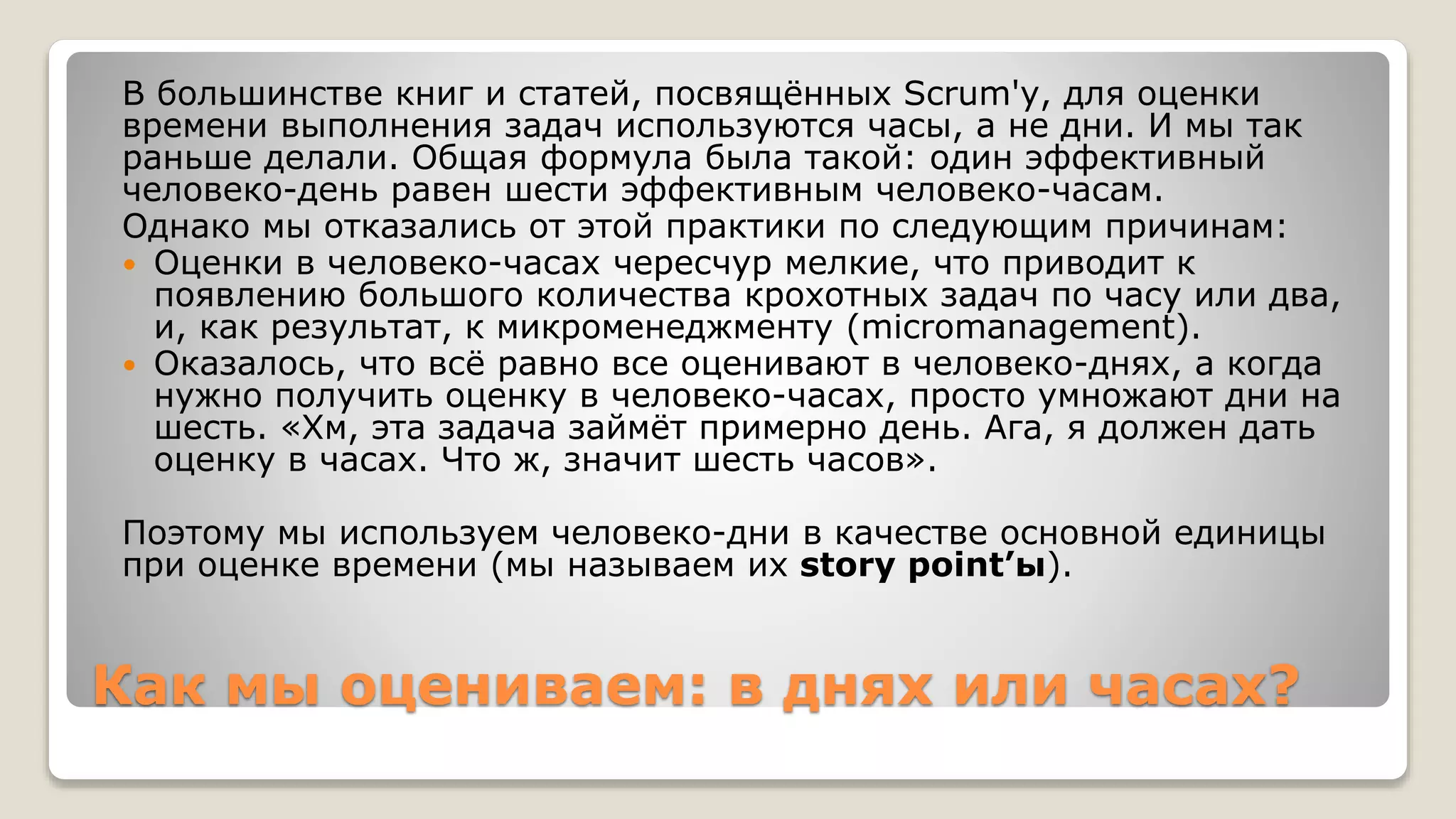 Как мы оцениваем: в днях или часах?
В большинстве книг и статей, посвящённых Scrum'у, для оценки
времени выполнения задач используются часы, а не дни. И мы так
раньше делали. Общая формула была такой: один эффективный
человеко-день равен шести эффективным человеко-часам.
Однако мы отказались от этой практики по следующим причинам:
 Оценки в человеко-часах чересчур мелкие, что приводит к
появлению большого количества крохотных задач по часу или два,
и, как результат, к микроменеджменту (micromanagement).
 Оказалось, что всё равно все оценивают в человеко-днях, а когда
нужно получить оценку в человеко-часах, просто умножают дни на
шесть. «Хм, эта задача займёт примерно день. Ага, я должен дать
оценку в часах. Что ж, значит шесть часов».
Поэтому мы используем человеко-дни в качестве основной единицы
при оценке времени (мы называем их story point’ы).
 