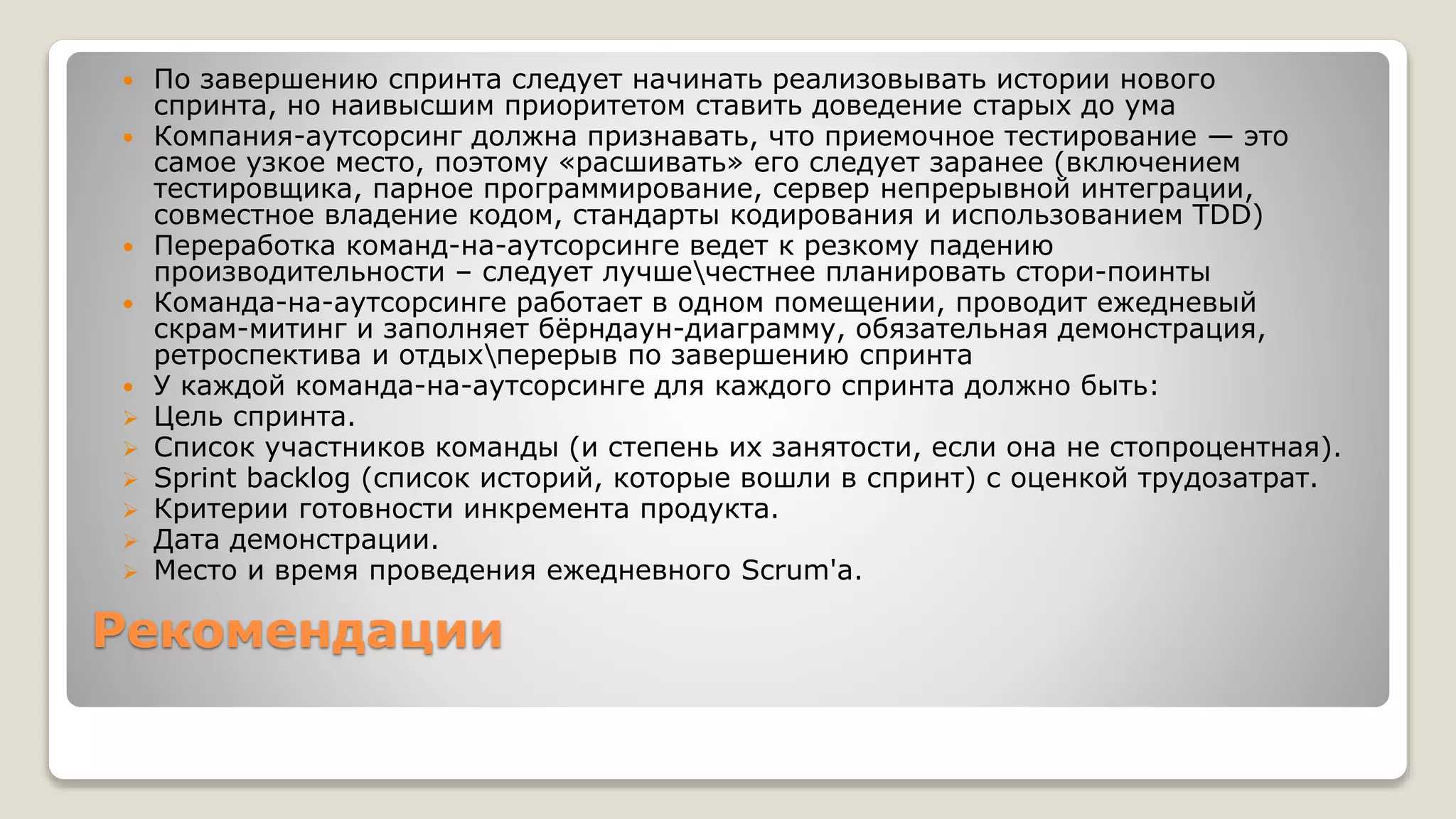 Рекомендации
 По завершению спринта следует начинать реализовывать истории нового
спринта, но наивысшим приоритетом ставить доведение старых до ума
 Компания-аутсорсинг должна признавать, что приемочное тестирование — это
самое узкое место, поэтому «расшивать» его следует заранее (включением
тестировщика, парное программирование, сервер непрерывной интеграции,
совместное владение кодом, стандарты кодирования и использованием TDD)
 Переработка команд-на-аутсорсинге ведет к резкому падению
производительности – следует лучшечестнее планировать стори-поинты
 Команда-на-аутсорсинге работает в одном помещении, проводит ежедневый
скрам-митинг и заполняет бёрндаун-диаграмму, обязательная демонстрация,
ретроспектива и отдыхперерыв по завершению спринта
 У каждой команда-на-аутсорсинге для каждого спринта должно быть:
 Цель спринта.
 Список участников команды (и степень их занятости, если она не стопроцентная).
 Sprint backlog (список историй, которые вошли в спринт) с оценкой трудозатрат.
 Критерии готовности инкремента продукта.
 Дата демонстрации.
 Место и время проведения ежедневного Scrum'а.
 