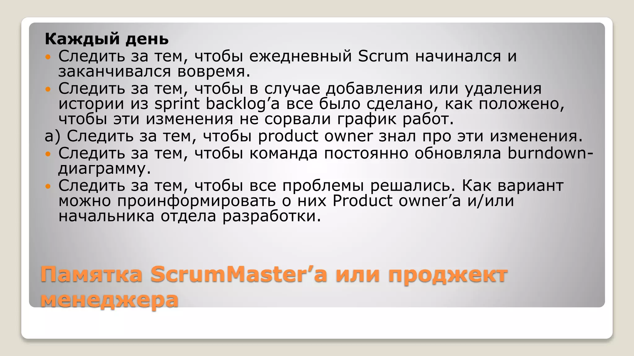 Памятка ScrumMaster’а или проджект
менеджера
Каждый день
 Следить за тем, чтобы ежедневный Scrum начинался и
заканчивался вовремя.
 Следить за тем, чтобы в случае добавления или удаления
истории из sprint backlog’а все было сделано, как положено,
чтобы эти изменения не сорвали график работ.
a) Следить за тем, чтобы product owner знал про эти изменения.
 Следить за тем, чтобы команда постоянно обновляла burndown-
диаграмму.
 Следить за тем, чтобы все проблемы решались. Как вариант
можно проинформировать о них Product owner’а и/или
начальника отдела разработки.
 