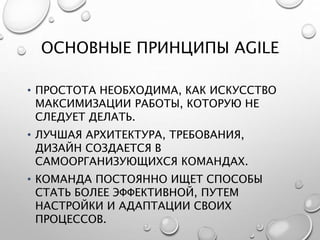 ОСНОВНЫЕ ПРИНЦИПЫ AGILE
• ПРОСТОТА НЕОБХОДИМА, КАК ИСКУССТВО
МАКСИМИЗАЦИИ РАБОТЫ, КОТОРУЮ НЕ
СЛЕДУЕТ ДЕЛАТЬ.
• ЛУЧШАЯ АРХИТЕКТУРА, ТРЕБОВАНИЯ,
ДИЗАЙН СОЗДАЕТСЯ В
САМООРГАНИЗУЮЩИХСЯ КОМАНДАХ.
• КОМАНДА ПОСТОЯННО ИЩЕТ СПОСОБЫ
СТАТЬ БОЛЕЕ ЭФФЕКТИВНОЙ, ПУТЕМ
НАСТРОЙКИ И АДАПТАЦИИ СВОИХ
ПРОЦЕССОВ.
 