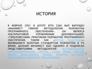 ИСТОРИЯ
В ФЕВРАЛЕ 2001 В ШТАТЕ ЮТА США БЫЛ ВЫПУЩЕН
«МАНИФЕСТ ГИБКОЙ МЕТОДОЛОГИИ РАЗРАБОТКИ
ПРОГРАММНОГО ОБЕСПЕЧЕНИЯ». ОН ЯВЛЯЛСЯ
АЛЬТЕРНАТИВОЙ УПРАВЛЯЕМЫМ ДОКУМЕНТАЦИЕЙ,
«ТЯЖЕЛОВЕСНЫМ» ПРАКТИКАМ РАЗРАБОТКИ ПРОГРАММНОГО
ОБЕСПЕЧЕНИЯ, ТАКИМ КАК «МЕТОД ВОДОПАДА»,
ЯВЛЯВШИМСЯ ЗОЛОТЫМ СТАНДАРТОМ РАЗРАБОТКИ В ТО
ВРЕМЯ. ДАННЫЙ МАНИФЕСТ БЫЛ ОДОБРЕН И ПОДПИСАН
ПРЕДСТАВИТЕЛЯМИ МЕТОДОЛОГИЙ ЭКСТРЕМАЛЬНОГО
ПРОГРАММИРОВАНИЯ, CRYSTAL CLEAR, DSDM, FEATURE
DRIVEN DEVELOPMENT, SCRUM, ADAPTIVE SOFTWARE
DEVELOPMENT, PRAGMATIC PROGRAMMING.
 