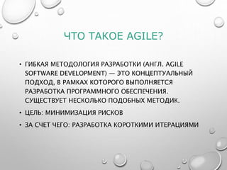 ЧТО ТАКОЕ AGILE?
• ГИБКАЯ МЕТОДОЛОГИЯ РАЗРАБОТКИ (АНГЛ. AGILE
SOFTWARE DEVELOPMENT) — ЭТО КОНЦЕПТУАЛЬНЫЙ
ПОДХОД, В РАМКАХ КОТОРОГО ВЫПОЛНЯЕТСЯ
РАЗРАБОТКА ПРОГРАММНОГО ОБЕСПЕЧЕНИЯ.
СУЩЕСТВУЕТ НЕСКОЛЬКО ПОДОБНЫХ МЕТОДИК.
• ЦЕЛЬ: МИНИМИЗАЦИЯ РИСКОВ
• ЗА СЧЕТ ЧЕГО: РАЗРАБОТКА КОРОТКИМИ ИТЕРАЦИЯМИ
 