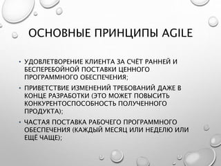 ОСНОВНЫЕ ПРИНЦИПЫ AGILE
• УДОВЛЕТВОРЕНИЕ КЛИЕНТА ЗА СЧЁТ РАННЕЙ И
БЕСПЕРЕБОЙНОЙ ПОСТАВКИ ЦЕННОГО
ПРОГРАММНОГО ОБЕСПЕЧЕНИЯ;
• ПРИВЕТСТВИЕ ИЗМЕНЕНИЙ ТРЕБОВАНИЙ ДАЖЕ В
КОНЦЕ РАЗРАБОТКИ (ЭТО МОЖЕТ ПОВЫСИТЬ
КОНКУРЕНТОСПОСОБНОСТЬ ПОЛУЧЕННОГО
ПРОДУКТА);
• ЧАСТАЯ ПОСТАВКА РАБОЧЕГО ПРОГРАММНОГО
ОБЕСПЕЧЕНИЯ (КАЖДЫЙ МЕСЯЦ ИЛИ НЕДЕЛЮ ИЛИ
ЕЩЁ ЧАЩЕ);
 