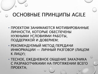 ОСНОВНЫЕ ПРИНЦИПЫ AGILE
• ПРОЕКТОМ ЗАНИМАЮТСЯ МОТИВИРОВАННЫЕ
ЛИЧНОСТИ, КОТОРЫЕ ОБЕСПЕЧЕНЫ
НУЖНЫМИ УСЛОВИЯМИ РАБОТЫ,
ПОДДЕРЖКОЙ И ДОВЕРИЕМ;
• РЕКОМЕНДУЕМЫЙ МЕТОД ПЕРЕДАЧИ
ИНФОРМАЦИИ — ЛИЧНЫЙ РАЗГОВОР (ЛИЦОМ
К ЛИЦУ);
• ТЕСНОЕ, ЕЖЕДНЕВНОЕ ОБЩЕНИЕ ЗАКАЗЧИКА
С РАЗРАБОТЧИКАМИ НА ПРОТЯЖЕНИИ ВСЕГО
ПРОЕКТА;
 