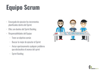 Equipo Scrum
• Encargado de ejecutar los incrementos
planificados dentro del Sprint.
• Ellos son dueños del Sprint Backlog
• Responsabilidades del Equipo:
• Tener un objetivo común
• Buscar la mejor de ejecutar el Sprint
• Avisar oportunamente cualquier problema
que obstaculice el avance del sprint
• Sprint Backlog
 