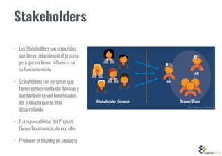 Stakeholders
• Los Stakeholders son otros roles
que tienen relación con el proceso
pero que no tienen influencia en
su funcionamiento
• Stakeholders son personas que
tienen conocimiento del dominio y
que también se ven beneficiados
del producto que se esta
desarrollando
• Es responsabilidad del Product
Owner la comunicación con ellos
• Producen el Backlog de producto
 