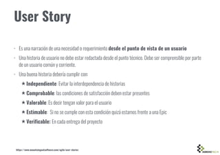 User Story
• Es una narración de una necesidad o requerimiento desde el punto de vista de un usuario
• Una historia de usuario no debe estar redactada desde el punto técnico. Debe ser comprensible por parte
de un usuario común y corriente.
• Una buena historia debería cumplir con:
★ Independiente: Evitar la interdependencia de historias
★ Comprobable: las condiciones de satisfacción deben estar presentes
★ Valorable: Es decir tengan valor para el usuario
★ Estimable: Si no se cumple con esta condición quizá estamos frente a una Epic
★ Verificable: En cada entrega del proyecto
https://www.mountaingoatsoftware.com/agile/user-stories
 