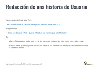 Redacción de una historia de Usuario
Según la deﬁnición de Mike Cohn:
As a < type of user >, I want < some goal > so that < some reason >.
Interpretación:
Como un <Usuario o Rol>, Quiero <Objetivo> de manera que <Justiﬁcación>
EJ:
• Como Cliente quiero poder seleccionar los productos en la pagina para poder comprarlos online
• Como Cliente, quiero pagar mi suscripción mensual vía sitio web por medio de transferencia bancaria
o tarjeta de crédito.
http://www.pmoinformatica.com/2015/05/historias-de-usuario-ejemplos.html
 