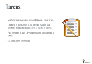 Tareas
• Una historia de usuario esta compuesta de una o varias tareas.
• Una tarea es la realización de una actividad concreta para
satisfacer la necesidad que especifica la historia de usuario.
• Para completar un User Story se deben seguir una secuencia de
tareas.
• Las tareas deben ser medibles.
 