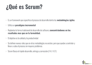 ¿Qué es Scrum?
• Es un framework que especifica el proceso de desarrollo dentro las metodologías ágiles
• Utiliza un paradigma incremental
• Replantea la forma tradicional de desarrollo de software, concentrándonos en los
resultados mas que en la formalidad.
• El objetivo es la calidad y la productividad
• Se definen nuevos roles que en otras metodologías no existen, pero que ayudan a controlar y
llevar a cabo el proceso sin mayores problemas
• Scrum Busca el rápido desarrollo, entrega y corrección (FAIL FAST)
 