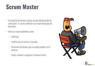 Scrum Master
• El rol del Scrum Master es llevar al éxito del desarrollo de
cada Sprint. Es como un director o un coach del equipo de
desarrollo
• Entre sus responsabilidades están:
• Liderazgo
• Facilitar que las tareas se cumplan.
• Elimina los obstáculos que se puedan producir en el
proceso
• Ayuda a adoptar y organizar el proceso Scrum
 