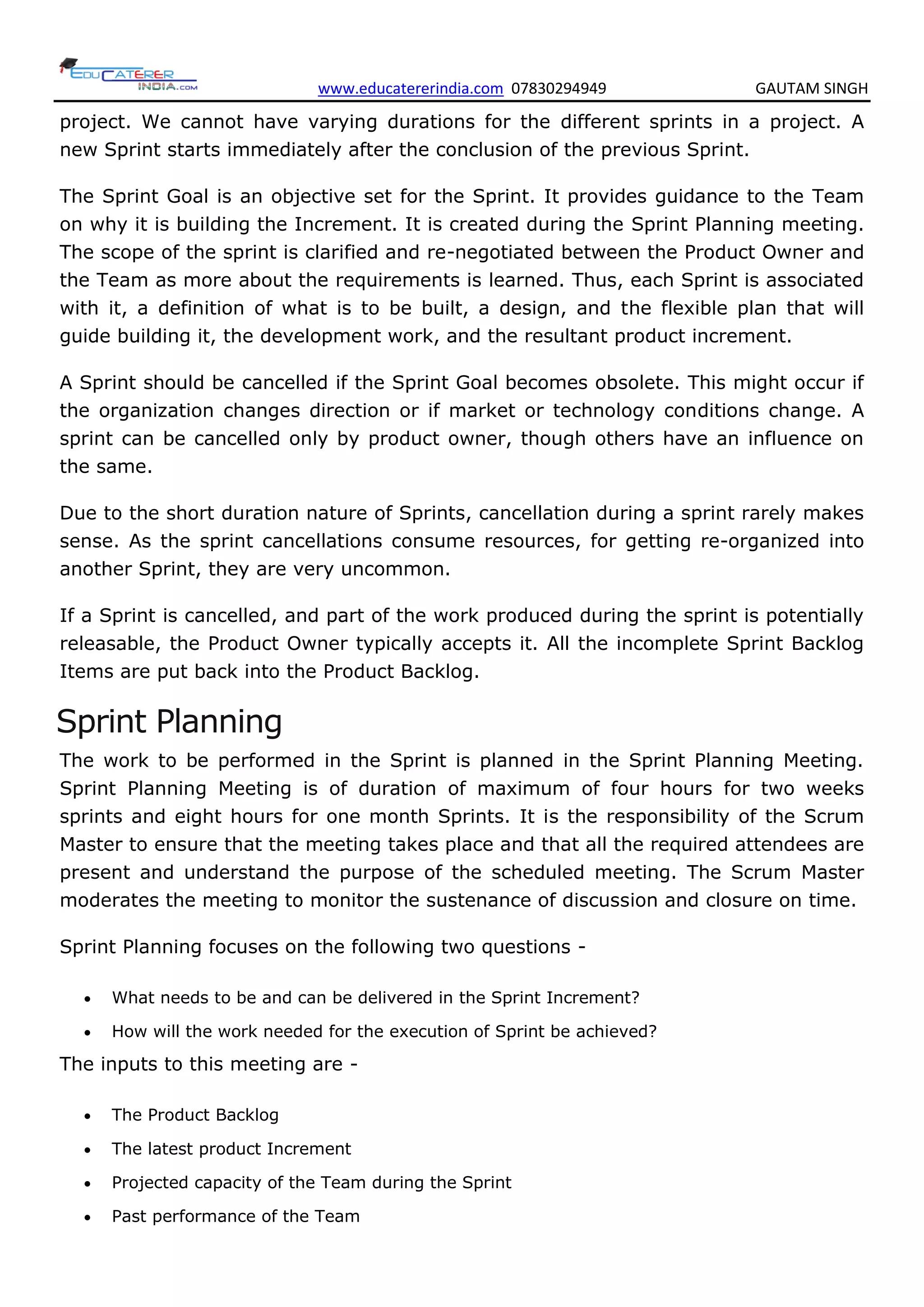 www.educatererindia.com 07830294949 GAUTAM SINGH
project. We cannot have varying durations for the different sprints in a project. A
new Sprint starts immediately after the conclusion of the previous Sprint.
The Sprint Goal is an objective set for the Sprint. It provides guidance to the Team
on why it is building the Increment. It is created during the Sprint Planning meeting.
The scope of the sprint is clarified and re-negotiated between the Product Owner and
the Team as more about the requirements is learned. Thus, each Sprint is associated
with it, a definition of what is to be built, a design, and the flexible plan that will
guide building it, the development work, and the resultant product increment.
A Sprint should be cancelled if the Sprint Goal becomes obsolete. This might occur if
the organization changes direction or if market or technology conditions change. A
sprint can be cancelled only by product owner, though others have an influence on
the same.
Due to the short duration nature of Sprints, cancellation during a sprint rarely makes
sense. As the sprint cancellations consume resources, for getting re-organized into
another Sprint, they are very uncommon.
If a Sprint is cancelled, and part of the work produced during the sprint is potentially
releasable, the Product Owner typically accepts it. All the incomplete Sprint Backlog
Items are put back into the Product Backlog.
Sprint Planning
The work to be performed in the Sprint is planned in the Sprint Planning Meeting.
Sprint Planning Meeting is of duration of maximum of four hours for two weeks
sprints and eight hours for one month Sprints. It is the responsibility of the Scrum
Master to ensure that the meeting takes place and that all the required attendees are
present and understand the purpose of the scheduled meeting. The Scrum Master
moderates the meeting to monitor the sustenance of discussion and closure on time.
Sprint Planning focuses on the following two questions -
 What needs to be and can be delivered in the Sprint Increment?
 How will the work needed for the execution of Sprint be achieved?
The inputs to this meeting are -
 The Product Backlog
 The latest product Increment
 Projected capacity of the Team during the Sprint
 Past performance of the Team
 