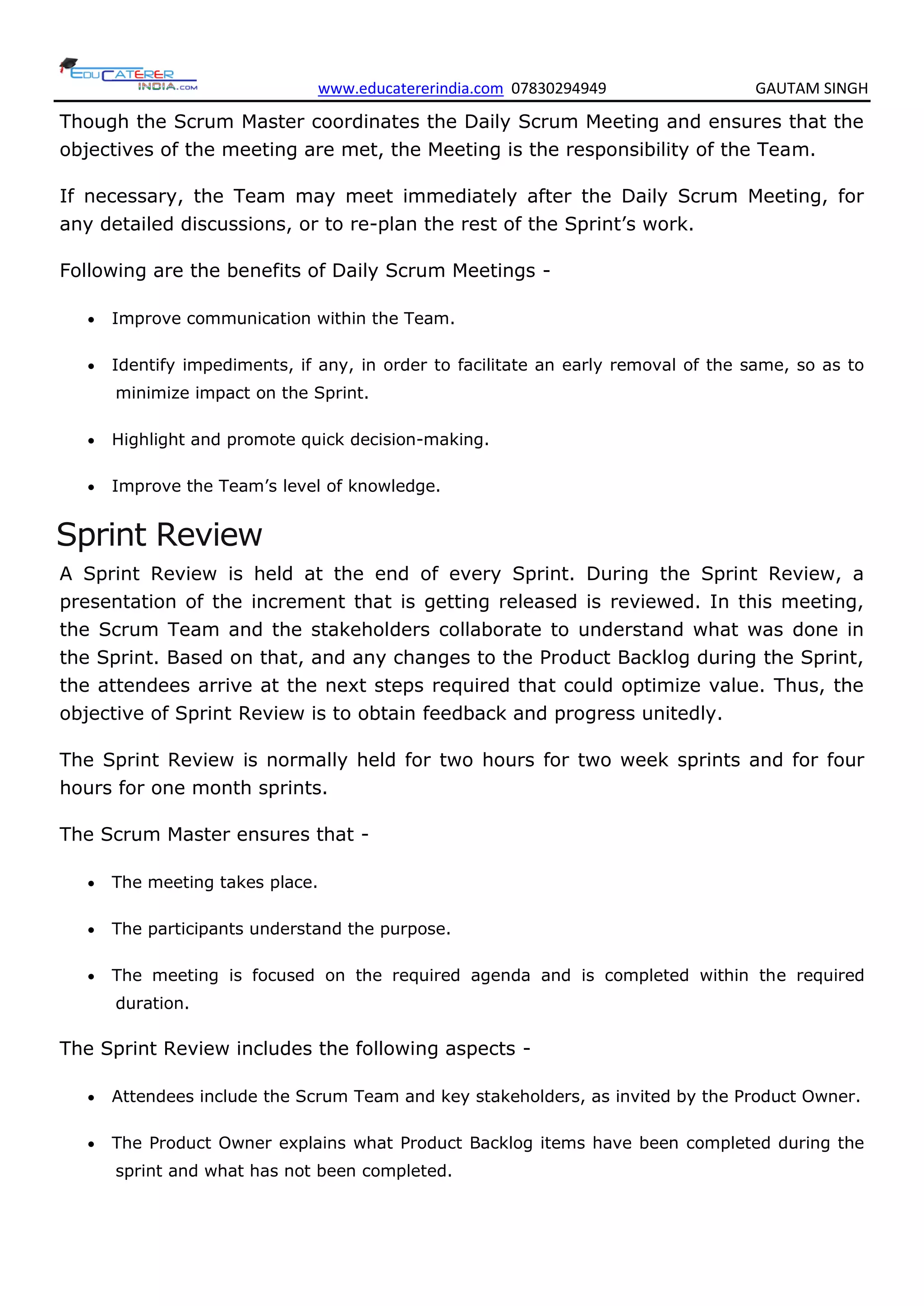 www.educatererindia.com 07830294949 GAUTAM SINGH
Though the Scrum Master coordinates the Daily Scrum Meeting and ensures that the
objectives of the meeting are met, the Meeting is the responsibility of the Team.
If necessary, the Team may meet immediately after the Daily Scrum Meeting, for
any detailed discussions, or to re-plan the rest of the Sprint’s work.
Following are the benefits of Daily Scrum Meetings -
 Improve communication within the Team.
 Identify impediments, if any, in order to facilitate an early removal of the same, so as to
minimize impact on the Sprint.
 Highlight and promote quick decision-making.
 Improve the Team’s level of knowledge.
Sprint Review
A Sprint Review is held at the end of every Sprint. During the Sprint Review, a
presentation of the increment that is getting released is reviewed. In this meeting,
the Scrum Team and the stakeholders collaborate to understand what was done in
the Sprint. Based on that, and any changes to the Product Backlog during the Sprint,
the attendees arrive at the next steps required that could optimize value. Thus, the
objective of Sprint Review is to obtain feedback and progress unitedly.
The Sprint Review is normally held for two hours for two week sprints and for four
hours for one month sprints.
The Scrum Master ensures that -
 The meeting takes place.
 The participants understand the purpose.
 The meeting is focused on the required agenda and is completed within the required
duration.
The Sprint Review includes the following aspects -
 Attendees include the Scrum Team and key stakeholders, as invited by the Product Owner.
 The Product Owner explains what Product Backlog items have been completed during the
sprint and what has not been completed.
 