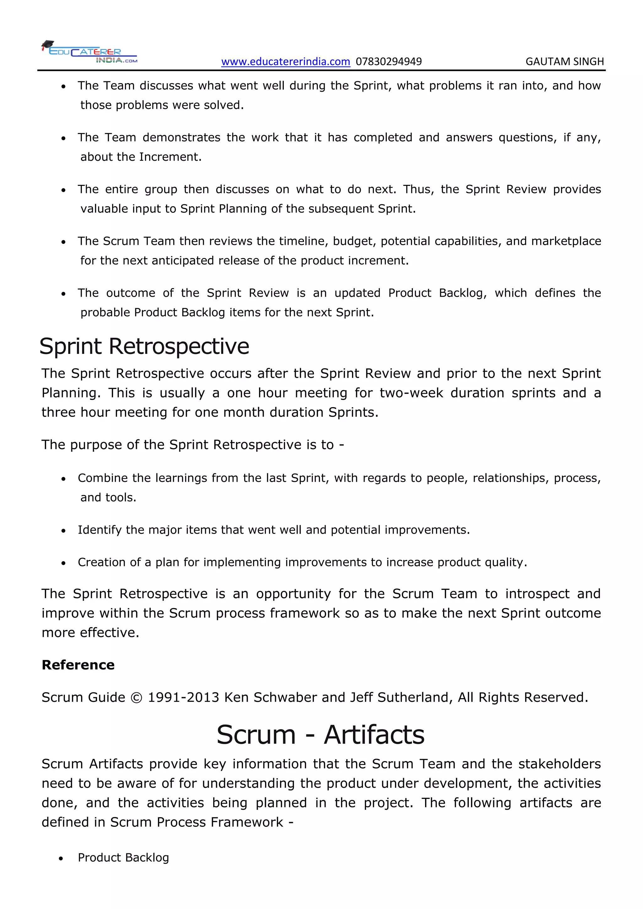 www.educatererindia.com 07830294949 GAUTAM SINGH
 The Team discusses what went well during the Sprint, what problems it ran into, and how
those problems were solved.
 The Team demonstrates the work that it has completed and answers questions, if any,
about the Increment.
 The entire group then discusses on what to do next. Thus, the Sprint Review provides
valuable input to Sprint Planning of the subsequent Sprint.
 The Scrum Team then reviews the timeline, budget, potential capabilities, and marketplace
for the next anticipated release of the product increment.
 The outcome of the Sprint Review is an updated Product Backlog, which defines the
probable Product Backlog items for the next Sprint.
Sprint Retrospective
The Sprint Retrospective occurs after the Sprint Review and prior to the next Sprint
Planning. This is usually a one hour meeting for two-week duration sprints and a
three hour meeting for one month duration Sprints.
The purpose of the Sprint Retrospective is to -
 Combine the learnings from the last Sprint, with regards to people, relationships, process,
and tools.
 Identify the major items that went well and potential improvements.
 Creation of a plan for implementing improvements to increase product quality.
The Sprint Retrospective is an opportunity for the Scrum Team to introspect and
improve within the Scrum process framework so as to make the next Sprint outcome
more effective.
Reference
Scrum Guide © 1991-2013 Ken Schwaber and Jeff Sutherland, All Rights Reserved.
Scrum - Artifacts
Scrum Artifacts provide key information that the Scrum Team and the stakeholders
need to be aware of for understanding the product under development, the activities
done, and the activities being planned in the project. The following artifacts are
defined in Scrum Process Framework -
 Product Backlog
 