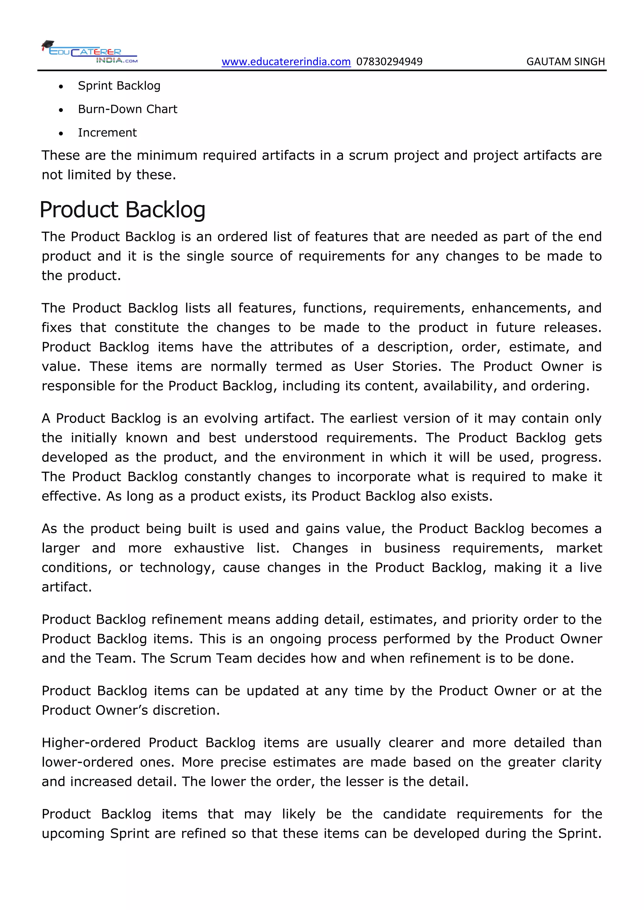www.educatererindia.com 07830294949 GAUTAM SINGH
 Sprint Backlog
 Burn-Down Chart
 Increment
These are the minimum required artifacts in a scrum project and project artifacts are
not limited by these.
Product Backlog
The Product Backlog is an ordered list of features that are needed as part of the end
product and it is the single source of requirements for any changes to be made to
the product.
The Product Backlog lists all features, functions, requirements, enhancements, and
fixes that constitute the changes to be made to the product in future releases.
Product Backlog items have the attributes of a description, order, estimate, and
value. These items are normally termed as User Stories. The Product Owner is
responsible for the Product Backlog, including its content, availability, and ordering.
A Product Backlog is an evolving artifact. The earliest version of it may contain only
the initially known and best understood requirements. The Product Backlog gets
developed as the product, and the environment in which it will be used, progress.
The Product Backlog constantly changes to incorporate what is required to make it
effective. As long as a product exists, its Product Backlog also exists.
As the product being built is used and gains value, the Product Backlog becomes a
larger and more exhaustive list. Changes in business requirements, market
conditions, or technology, cause changes in the Product Backlog, making it a live
artifact.
Product Backlog refinement means adding detail, estimates, and priority order to the
Product Backlog items. This is an ongoing process performed by the Product Owner
and the Team. The Scrum Team decides how and when refinement is to be done.
Product Backlog items can be updated at any time by the Product Owner or at the
Product Owner’s discretion.
Higher-ordered Product Backlog items are usually clearer and more detailed than
lower-ordered ones. More precise estimates are made based on the greater clarity
and increased detail. The lower the order, the lesser is the detail.
Product Backlog items that may likely be the candidate requirements for the
upcoming Sprint are refined so that these items can be developed during the Sprint.
 