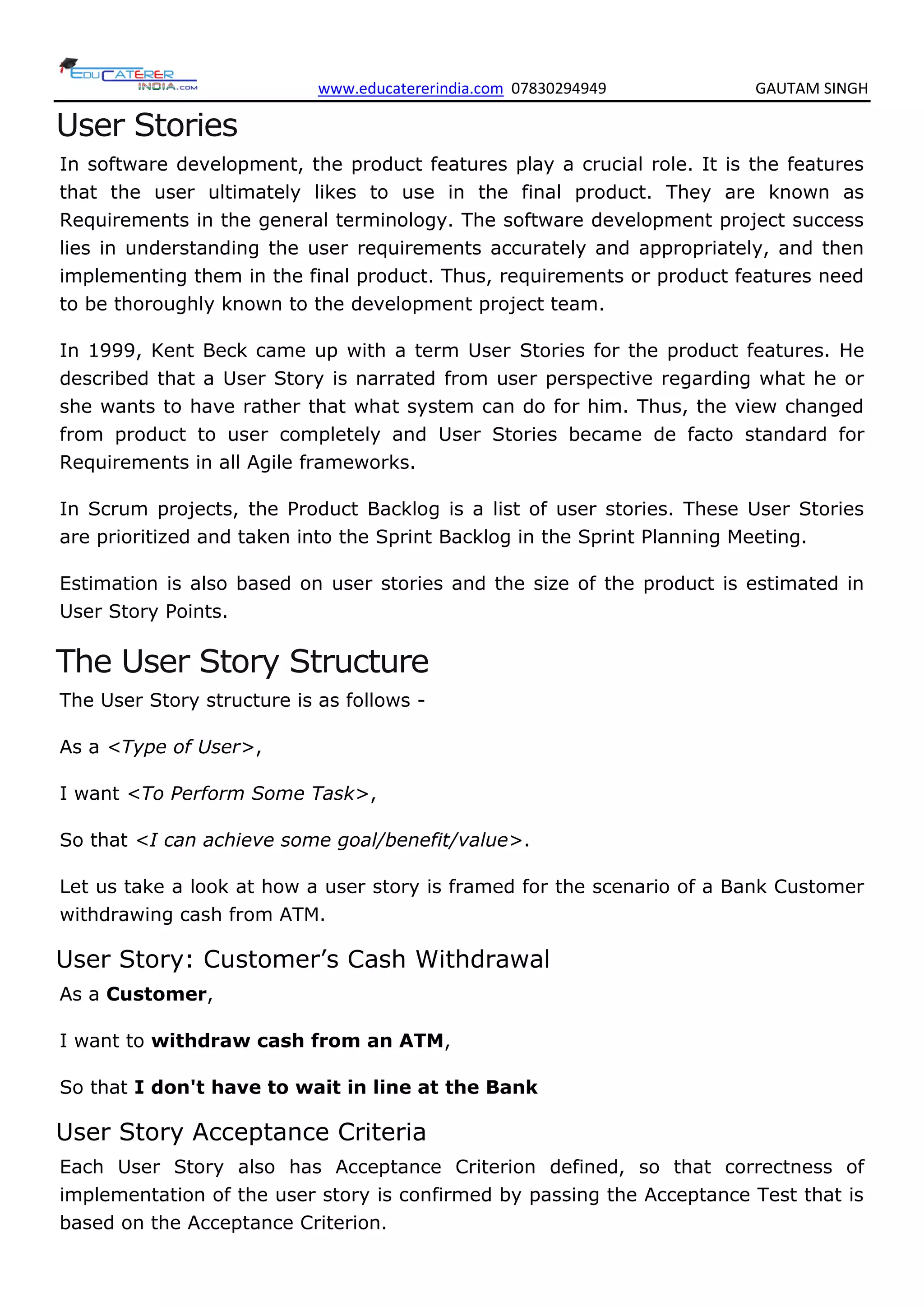 www.educatererindia.com 07830294949 GAUTAM SINGH
User Stories
In software development, the product features play a crucial role. It is the features
that the user ultimately likes to use in the final product. They are known as
Requirements in the general terminology. The software development project success
lies in understanding the user requirements accurately and appropriately, and then
implementing them in the final product. Thus, requirements or product features need
to be thoroughly known to the development project team.
In 1999, Kent Beck came up with a term User Stories for the product features. He
described that a User Story is narrated from user perspective regarding what he or
she wants to have rather that what system can do for him. Thus, the view changed
from product to user completely and User Stories became de facto standard for
Requirements in all Agile frameworks.
In Scrum projects, the Product Backlog is a list of user stories. These User Stories
are prioritized and taken into the Sprint Backlog in the Sprint Planning Meeting.
Estimation is also based on user stories and the size of the product is estimated in
User Story Points.
The User Story Structure
The User Story structure is as follows -
As a <Type of User>,
I want <To Perform Some Task>,
So that <I can achieve some goal/benefit/value>.
Let us take a look at how a user story is framed for the scenario of a Bank Customer
withdrawing cash from ATM.
User Story: Customer’s Cash Withdrawal
As a Customer,
I want to withdraw cash from an ATM,
So that I don't have to wait in line at the Bank
User Story Acceptance Criteria
Each User Story also has Acceptance Criterion defined, so that correctness of
implementation of the user story is confirmed by passing the Acceptance Test that is
based on the Acceptance Criterion.
 