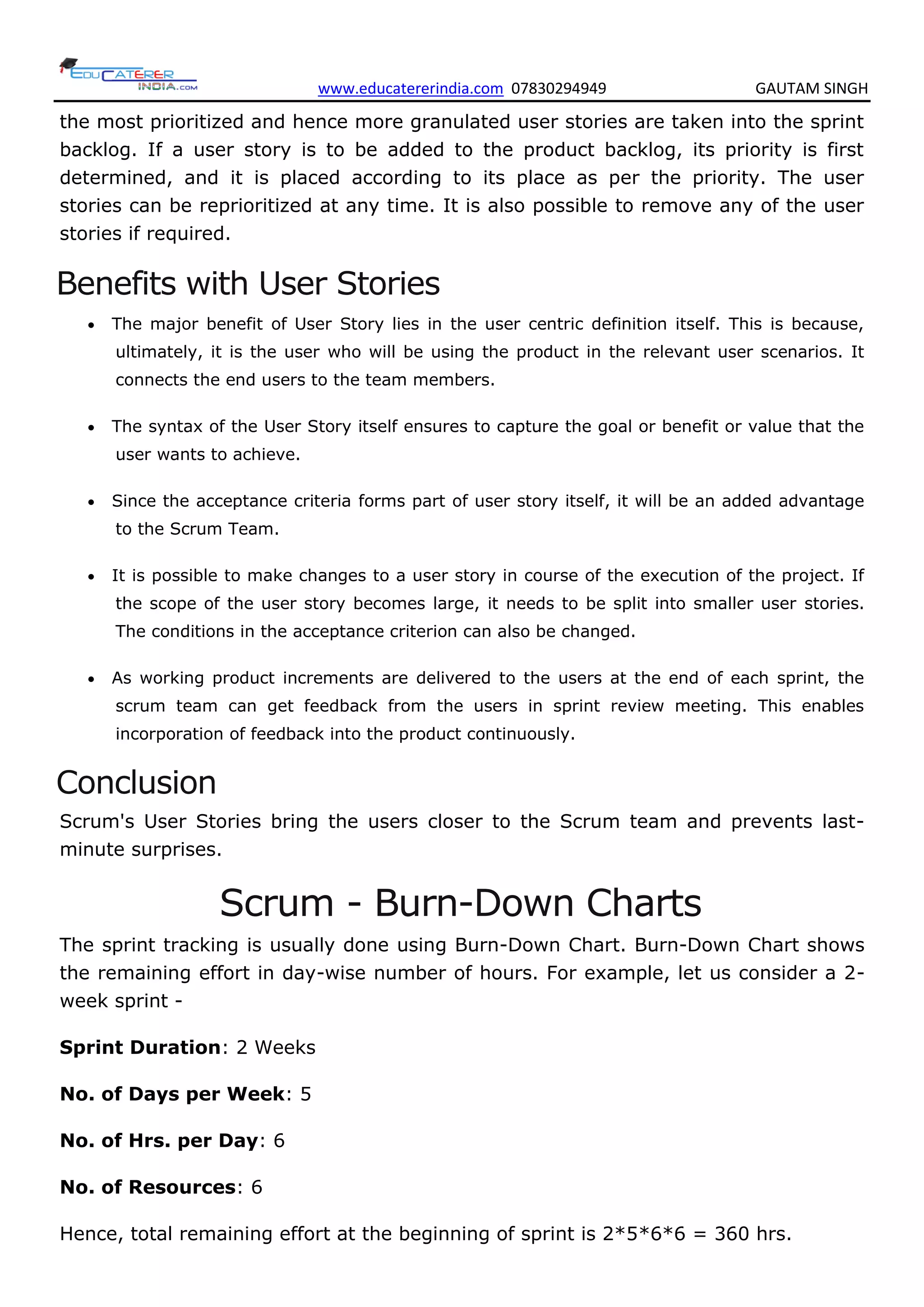 www.educatererindia.com 07830294949 GAUTAM SINGH
the most prioritized and hence more granulated user stories are taken into the sprint
backlog. If a user story is to be added to the product backlog, its priority is first
determined, and it is placed according to its place as per the priority. The user
stories can be reprioritized at any time. It is also possible to remove any of the user
stories if required.
Benefits with User Stories
 The major benefit of User Story lies in the user centric definition itself. This is because,
ultimately, it is the user who will be using the product in the relevant user scenarios. It
connects the end users to the team members.
 The syntax of the User Story itself ensures to capture the goal or benefit or value that the
user wants to achieve.
 Since the acceptance criteria forms part of user story itself, it will be an added advantage
to the Scrum Team.
 It is possible to make changes to a user story in course of the execution of the project. If
the scope of the user story becomes large, it needs to be split into smaller user stories.
The conditions in the acceptance criterion can also be changed.
 As working product increments are delivered to the users at the end of each sprint, the
scrum team can get feedback from the users in sprint review meeting. This enables
incorporation of feedback into the product continuously.
Conclusion
Scrum's User Stories bring the users closer to the Scrum team and prevents last-
minute surprises.
Scrum - Burn-Down Charts
The sprint tracking is usually done using Burn-Down Chart. Burn-Down Chart shows
the remaining effort in day-wise number of hours. For example, let us consider a 2-
week sprint -
Sprint Duration: 2 Weeks
No. of Days per Week: 5
No. of Hrs. per Day: 6
No. of Resources: 6
Hence, total remaining effort at the beginning of sprint is 2*5*6*6 = 360 hrs.
 