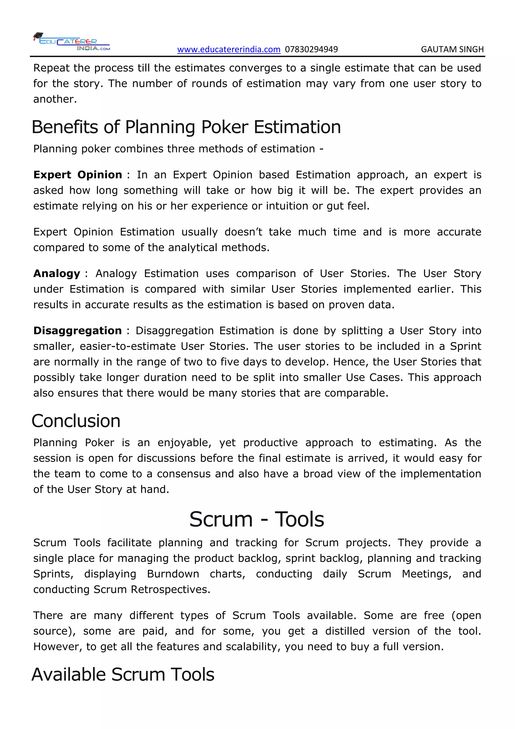 www.educatererindia.com 07830294949 GAUTAM SINGH
Repeat the process till the estimates converges to a single estimate that can be used
for the story. The number of rounds of estimation may vary from one user story to
another.
Benefits of Planning Poker Estimation
Planning poker combines three methods of estimation -
Expert Opinion : In an Expert Opinion based Estimation approach, an expert is
asked how long something will take or how big it will be. The expert provides an
estimate relying on his or her experience or intuition or gut feel.
Expert Opinion Estimation usually doesn’t take much time and is more accurate
compared to some of the analytical methods.
Analogy : Analogy Estimation uses comparison of User Stories. The User Story
under Estimation is compared with similar User Stories implemented earlier. This
results in accurate results as the estimation is based on proven data.
Disaggregation : Disaggregation Estimation is done by splitting a User Story into
smaller, easier-to-estimate User Stories. The user stories to be included in a Sprint
are normally in the range of two to five days to develop. Hence, the User Stories that
possibly take longer duration need to be split into smaller Use Cases. This approach
also ensures that there would be many stories that are comparable.
Conclusion
Planning Poker is an enjoyable, yet productive approach to estimating. As the
session is open for discussions before the final estimate is arrived, it would easy for
the team to come to a consensus and also have a broad view of the implementation
of the User Story at hand.
Scrum - Tools
Scrum Tools facilitate planning and tracking for Scrum projects. They provide a
single place for managing the product backlog, sprint backlog, planning and tracking
Sprints, displaying Burndown charts, conducting daily Scrum Meetings, and
conducting Scrum Retrospectives.
There are many different types of Scrum Tools available. Some are free (open
source), some are paid, and for some, you get a distilled version of the tool.
However, to get all the features and scalability, you need to buy a full version.
Available Scrum Tools
 