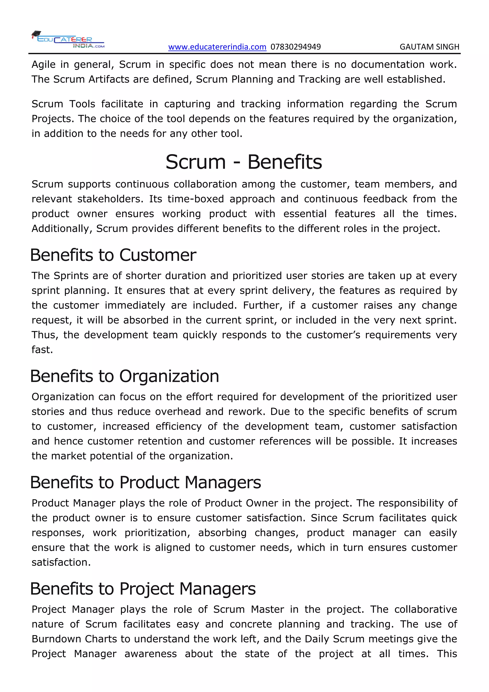 www.educatererindia.com 07830294949 GAUTAM SINGH
Agile in general, Scrum in specific does not mean there is no documentation work.
The Scrum Artifacts are defined, Scrum Planning and Tracking are well established.
Scrum Tools facilitate in capturing and tracking information regarding the Scrum
Projects. The choice of the tool depends on the features required by the organization,
in addition to the needs for any other tool.
Scrum - Benefits
Scrum supports continuous collaboration among the customer, team members, and
relevant stakeholders. Its time-boxed approach and continuous feedback from the
product owner ensures working product with essential features all the times.
Additionally, Scrum provides different benefits to the different roles in the project.
Benefits to Customer
The Sprints are of shorter duration and prioritized user stories are taken up at every
sprint planning. It ensures that at every sprint delivery, the features as required by
the customer immediately are included. Further, if a customer raises any change
request, it will be absorbed in the current sprint, or included in the very next sprint.
Thus, the development team quickly responds to the customer’s requirements very
fast.
Benefits to Organization
Organization can focus on the effort required for development of the prioritized user
stories and thus reduce overhead and rework. Due to the specific benefits of scrum
to customer, increased efficiency of the development team, customer satisfaction
and hence customer retention and customer references will be possible. It increases
the market potential of the organization.
Benefits to Product Managers
Product Manager plays the role of Product Owner in the project. The responsibility of
the product owner is to ensure customer satisfaction. Since Scrum facilitates quick
responses, work prioritization, absorbing changes, product manager can easily
ensure that the work is aligned to customer needs, which in turn ensures customer
satisfaction.
Benefits to Project Managers
Project Manager plays the role of Scrum Master in the project. The collaborative
nature of Scrum facilitates easy and concrete planning and tracking. The use of
Burndown Charts to understand the work left, and the Daily Scrum meetings give the
Project Manager awareness about the state of the project at all times. This
 