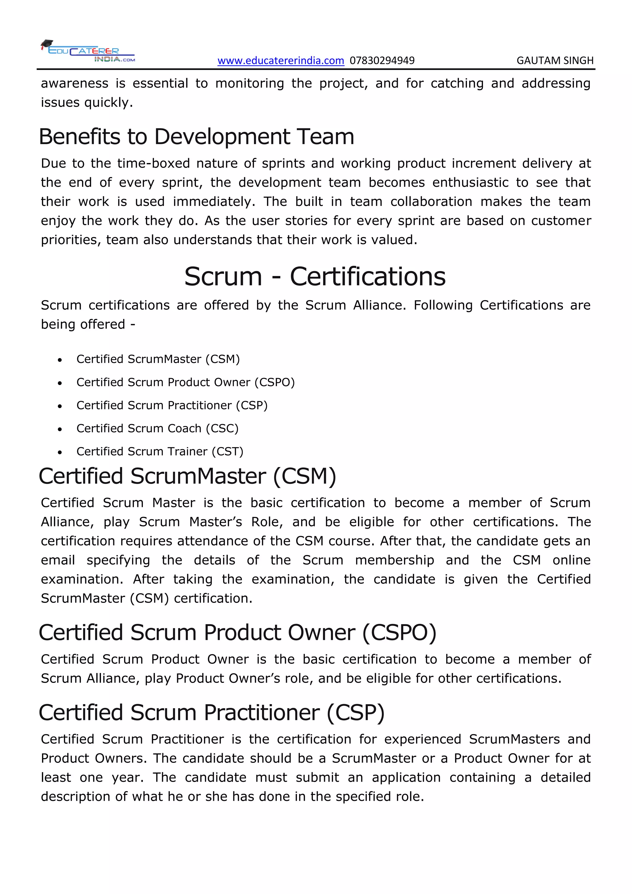 www.educatererindia.com 07830294949 GAUTAM SINGH
awareness is essential to monitoring the project, and for catching and addressing
issues quickly.
Benefits to Development Team
Due to the time-boxed nature of sprints and working product increment delivery at
the end of every sprint, the development team becomes enthusiastic to see that
their work is used immediately. The built in team collaboration makes the team
enjoy the work they do. As the user stories for every sprint are based on customer
priorities, team also understands that their work is valued.
Scrum - Certifications
Scrum certifications are offered by the Scrum Alliance. Following Certifications are
being offered -
 Certified ScrumMaster (CSM)
 Certified Scrum Product Owner (CSPO)
 Certified Scrum Practitioner (CSP)
 Certified Scrum Coach (CSC)
 Certified Scrum Trainer (CST)
Certified ScrumMaster (CSM)
Certified Scrum Master is the basic certification to become a member of Scrum
Alliance, play Scrum Master’s Role, and be eligible for other certifications. The
certification requires attendance of the CSM course. After that, the candidate gets an
email specifying the details of the Scrum membership and the CSM online
examination. After taking the examination, the candidate is given the Certified
ScrumMaster (CSM) certification.
Certified Scrum Product Owner (CSPO)
Certified Scrum Product Owner is the basic certification to become a member of
Scrum Alliance, play Product Owner’s role, and be eligible for other certifications.
Certified Scrum Practitioner (CSP)
Certified Scrum Practitioner is the certification for experienced ScrumMasters and
Product Owners. The candidate should be a ScrumMaster or a Product Owner for at
least one year. The candidate must submit an application containing a detailed
description of what he or she has done in the specified role.
 