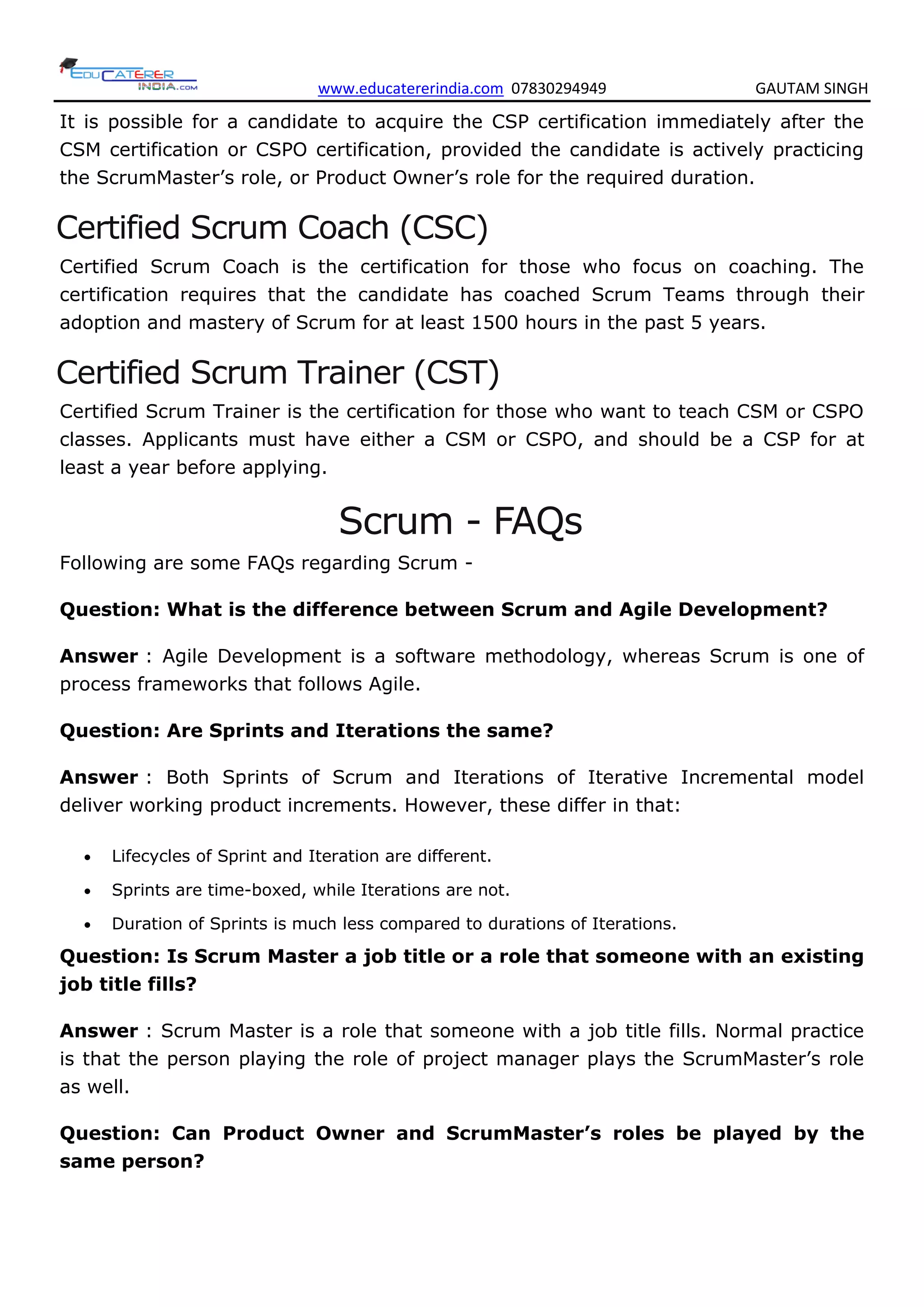 www.educatererindia.com 07830294949 GAUTAM SINGH
It is possible for a candidate to acquire the CSP certification immediately after the
CSM certification or CSPO certification, provided the candidate is actively practicing
the ScrumMaster’s role, or Product Owner’s role for the required duration.
Certified Scrum Coach (CSC)
Certified Scrum Coach is the certification for those who focus on coaching. The
certification requires that the candidate has coached Scrum Teams through their
adoption and mastery of Scrum for at least 1500 hours in the past 5 years.
Certified Scrum Trainer (CST)
Certified Scrum Trainer is the certification for those who want to teach CSM or CSPO
classes. Applicants must have either a CSM or CSPO, and should be a CSP for at
least a year before applying.
Scrum - FAQs
Following are some FAQs regarding Scrum -
Question: What is the difference between Scrum and Agile Development?
Answer : Agile Development is a software methodology, whereas Scrum is one of
process frameworks that follows Agile.
Question: Are Sprints and Iterations the same?
Answer : Both Sprints of Scrum and Iterations of Iterative Incremental model
deliver working product increments. However, these differ in that:
 Lifecycles of Sprint and Iteration are different.
 Sprints are time-boxed, while Iterations are not.
 Duration of Sprints is much less compared to durations of Iterations.
Question: Is Scrum Master a job title or a role that someone with an existing
job title fills?
Answer : Scrum Master is a role that someone with a job title fills. Normal practice
is that the person playing the role of project manager plays the ScrumMaster’s role
as well.
Question: Can Product Owner and ScrumMaster’s roles be played by the
same person?
 