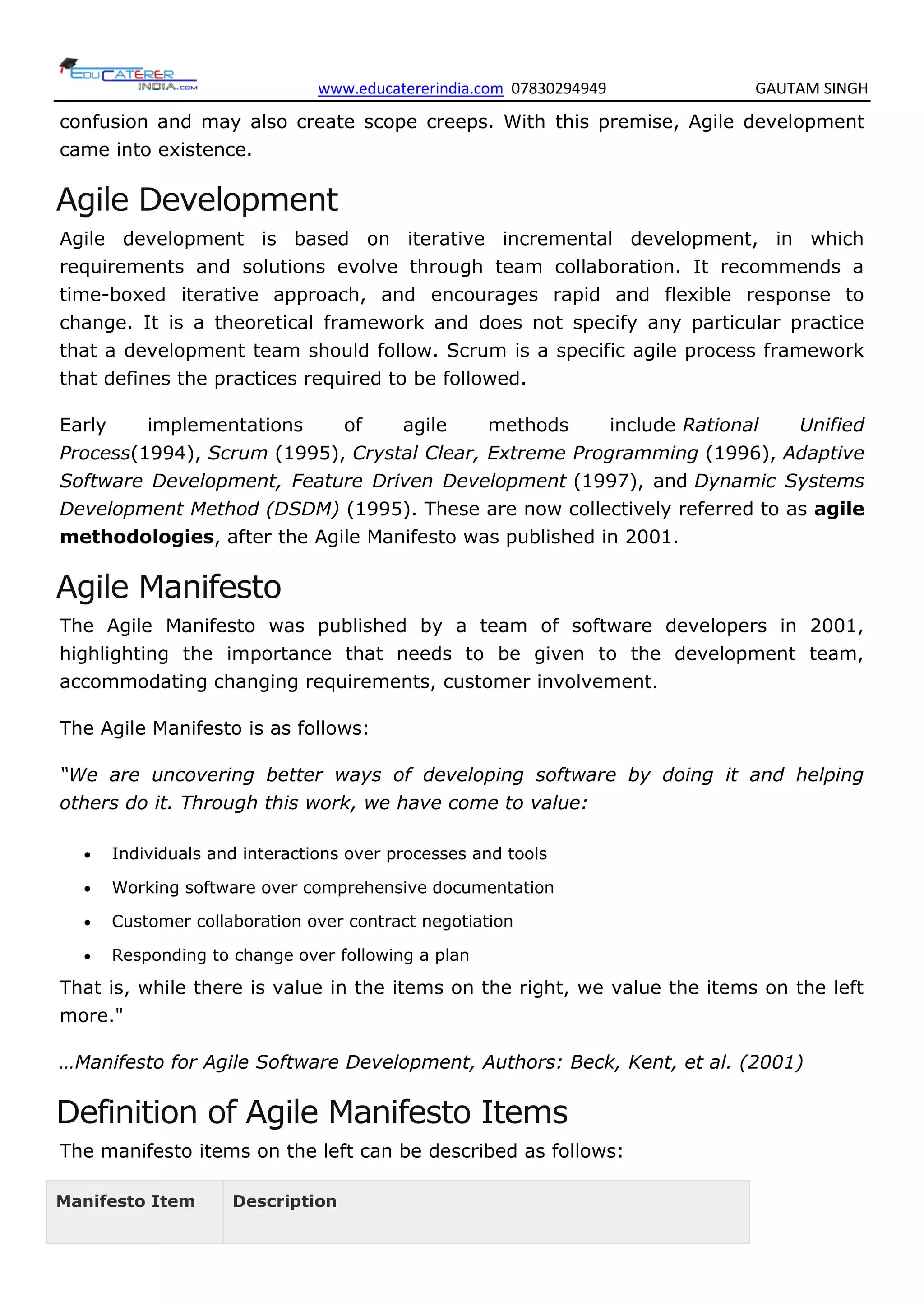 www.educatererindia.com 07830294949 GAUTAM SINGH
confusion and may also create scope creeps. With this premise, Agile development
came into existence.
Agile Development
Agile development is based on iterative incremental development, in which
requirements and solutions evolve through team collaboration. It recommends a
time-boxed iterative approach, and encourages rapid and flexible response to
change. It is a theoretical framework and does not specify any particular practice
that a development team should follow. Scrum is a specific agile process framework
that defines the practices required to be followed.
Early implementations of agile methods include Rational Unified
Process(1994), Scrum (1995), Crystal Clear, Extreme Programming (1996), Adaptive
Software Development, Feature Driven Development (1997), and Dynamic Systems
Development Method (DSDM) (1995). These are now collectively referred to as agile
methodologies, after the Agile Manifesto was published in 2001.
Agile Manifesto
The Agile Manifesto was published by a team of software developers in 2001,
highlighting the importance that needs to be given to the development team,
accommodating changing requirements, customer involvement.
The Agile Manifesto is as follows:
“We are uncovering better ways of developing software by doing it and helping
others do it. Through this work, we have come to value:
 Individuals and interactions over processes and tools
 Working software over comprehensive documentation
 Customer collaboration over contract negotiation
 Responding to change over following a plan
That is, while there is value in the items on the right, we value the items on the left
more."
…Manifesto for Agile Software Development, Authors: Beck, Kent, et al. (2001)
Definition of Agile Manifesto Items
The manifesto items on the left can be described as follows:
Manifesto Item Description
 