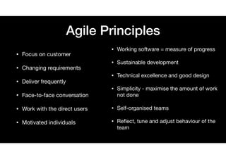 Agile Principles
• Focus on customer

• Changing requirements

• Deliver frequently

• Face-to-face conversation

• Work with the direct users

• Motivated individuals
• Working software = measure of progress

• Sustainable development

• Technical excellence and good design

• Simplicity - maximise the amount of work
not done

• Self-organised teams

• Reﬂect, tune and adjust behaviour of the
team
 
