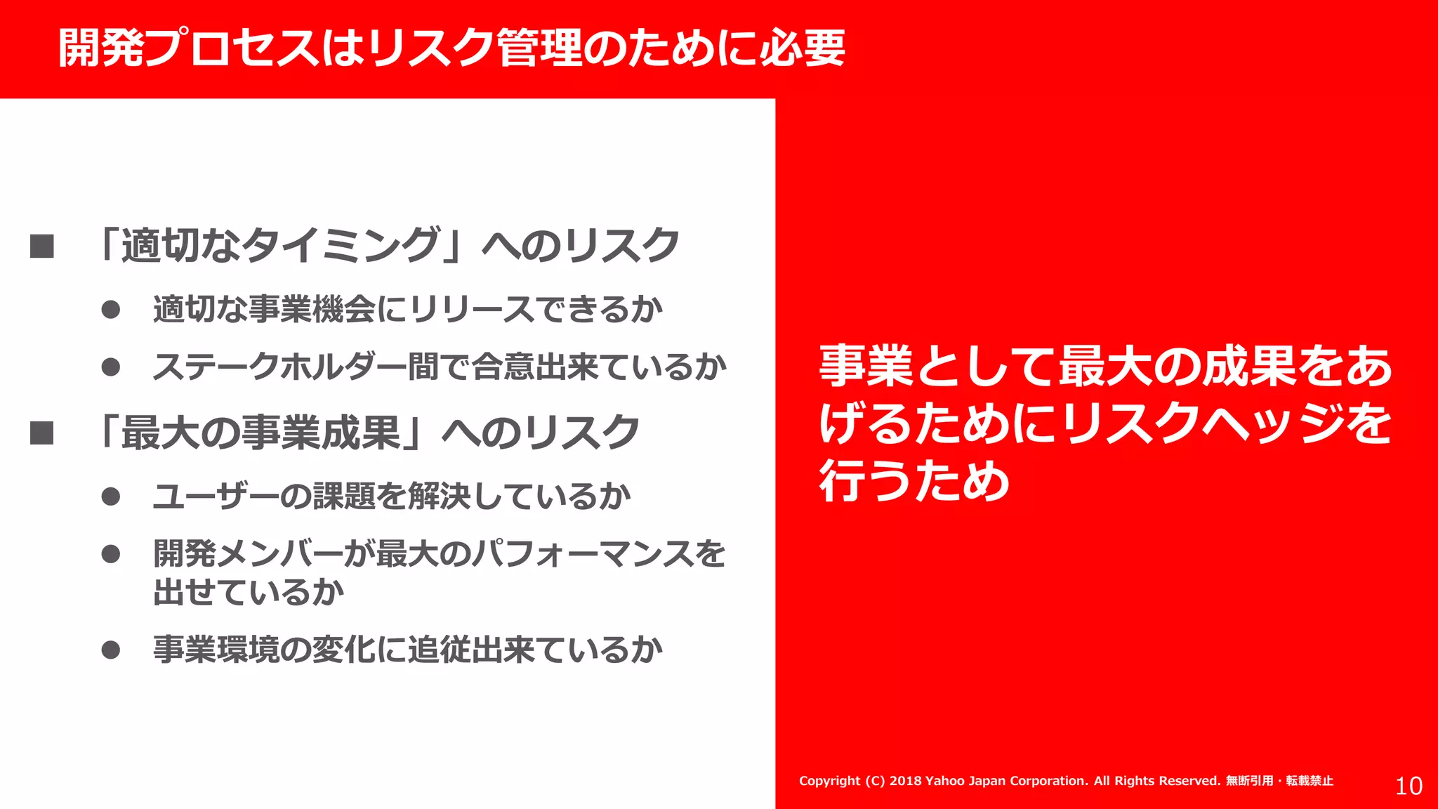 社外秘
10
開発プロセスはリスク管理のために必要
事業として最大の成果をあ
げるためにリスクヘッジを
行うため
 「適切なタイミング」へのリスク
 適切な事業機会にリリースできるか
 ステークホルダー間で合意出来ているか
 「最大の事業成果」へのリスク
 ユーザーの課題を解決しているか
 開発メンバーが最大のパフォーマンスを
出せているか
 事業環境の変化に追従出来ているか
Copyright (C) 2018 Yahoo Japan Corporation. All Rights Reserved. 無断引用・転載禁止
 
