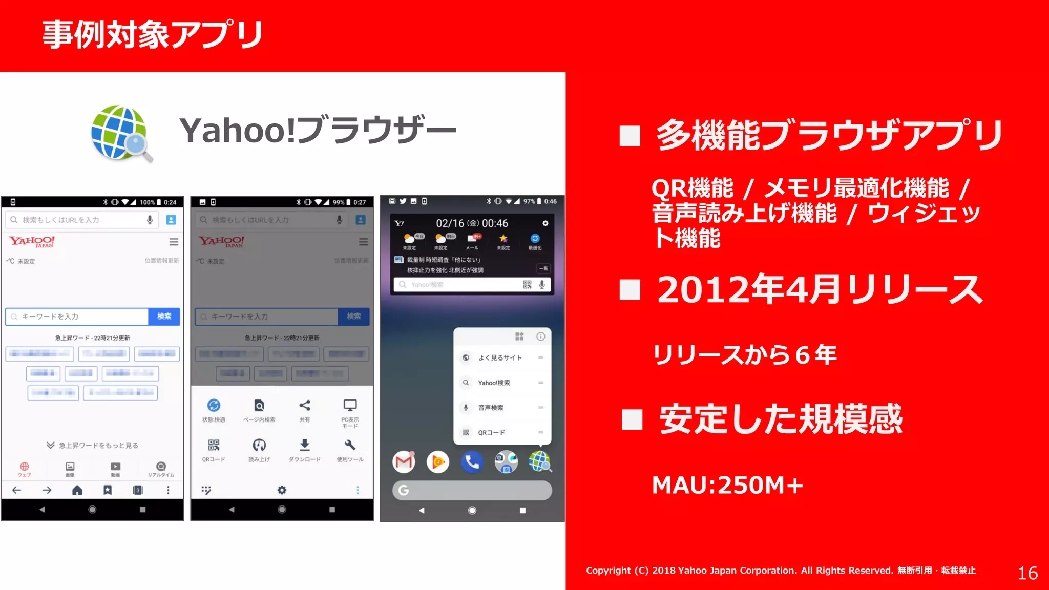 社外秘
16
事例対象アプリ
 多機能ブラウザアプリ
 2012年4月リリース
Copyright (C) 2018 Yahoo Japan Corporation. All Rights Reserved. 無断引用・転載禁止
QR機能 / メモリ最適化機能 /
音声読み上げ機能 / ウィジェッ
ト機能
 安定した規模感
リリースから６年
MAU:250M+
Yahoo!ブラウザー
 