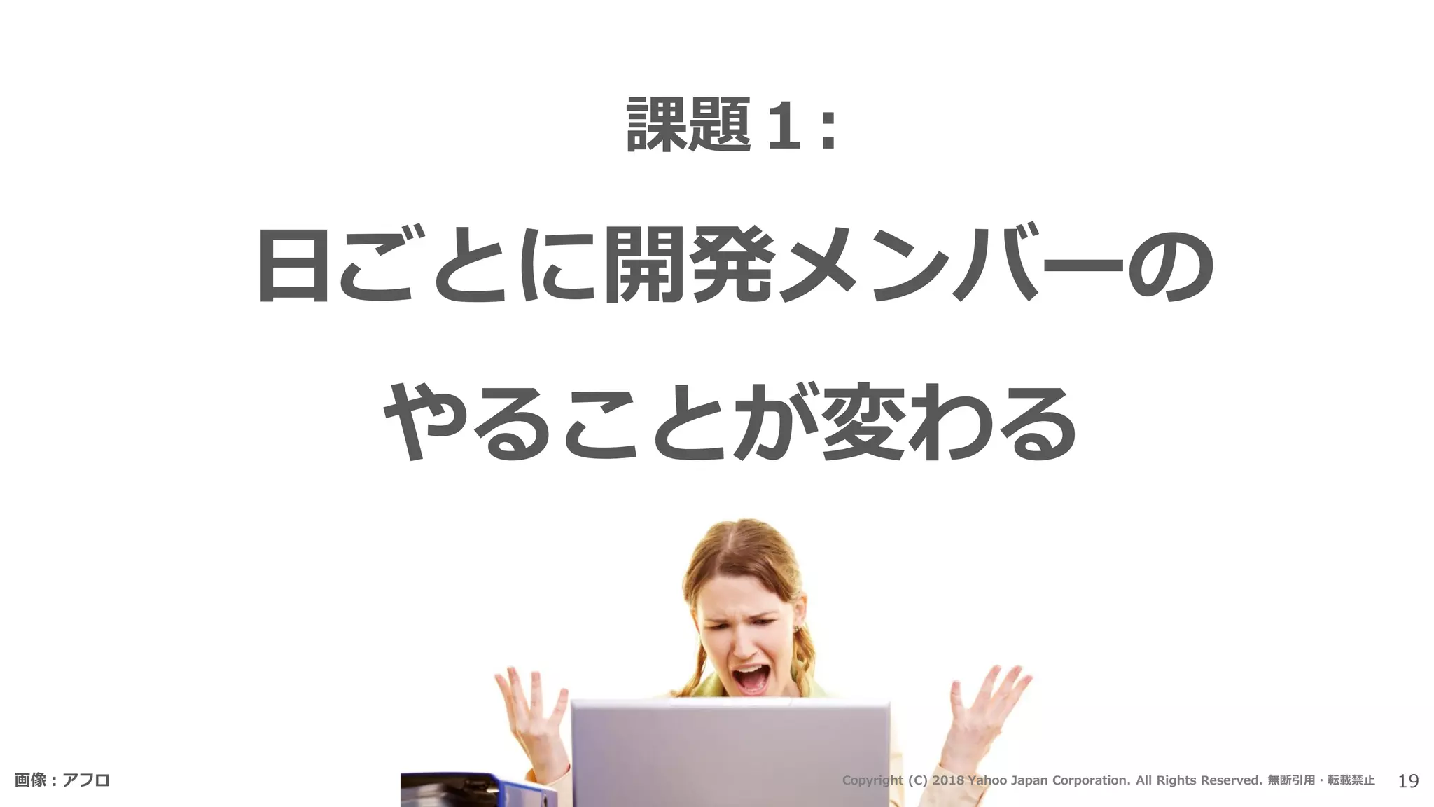 課題１:
日ごとに開発メンバーの
やることが変わる
画像：アフロ 19Copyright (C) 2018 Yahoo Japan Corporation. All Rights Reserved. 無断引用・転載禁止
 