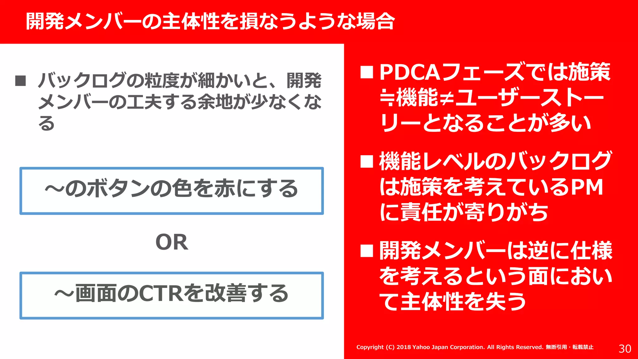 社外秘
30
開発メンバーの主体性を損なうような場合
Copyright (C) 2018 Yahoo Japan Corporation. All Rights Reserved. 無断引用・転載禁止
 バックログの粒度が細かいと、開発
メンバーの工夫する余地が少なくな
る
〜のボタンの色を赤にする
〜画面のCTRを改善する
OR
 PDCAフェーズでは施策
≒機能≠ユーザーストー
リーとなることが多い
 機能レベルのバックログ
は施策を考えているPM
に責任が寄りがち
 開発メンバーは逆に仕様
を考えるという面におい
て主体性を失う
 