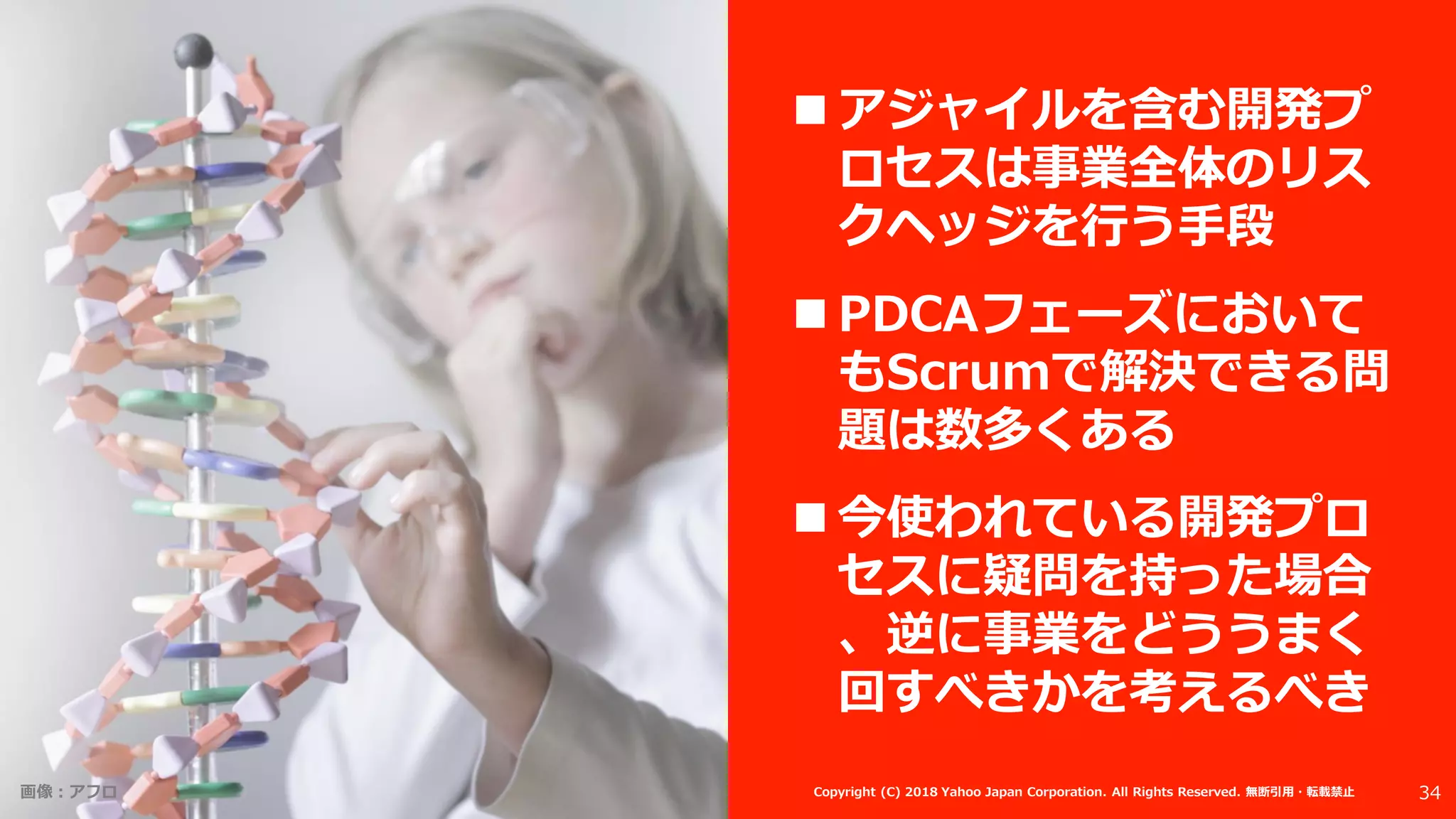 画像：アフロ 34Copyright (C) 2018 Yahoo Japan Corporation. All Rights Reserved. 無断引用・転載禁止
 アジャイルを含む開発プ
ロセスは事業全体のリス
クヘッジを行う手段
 PDCAフェーズにおいて
もScrumで解決できる問
題は数多くある
 今使われている開発プロ
セスに疑問を持った場合
、逆に事業をどううまく
回すべきかを考えるべき
 