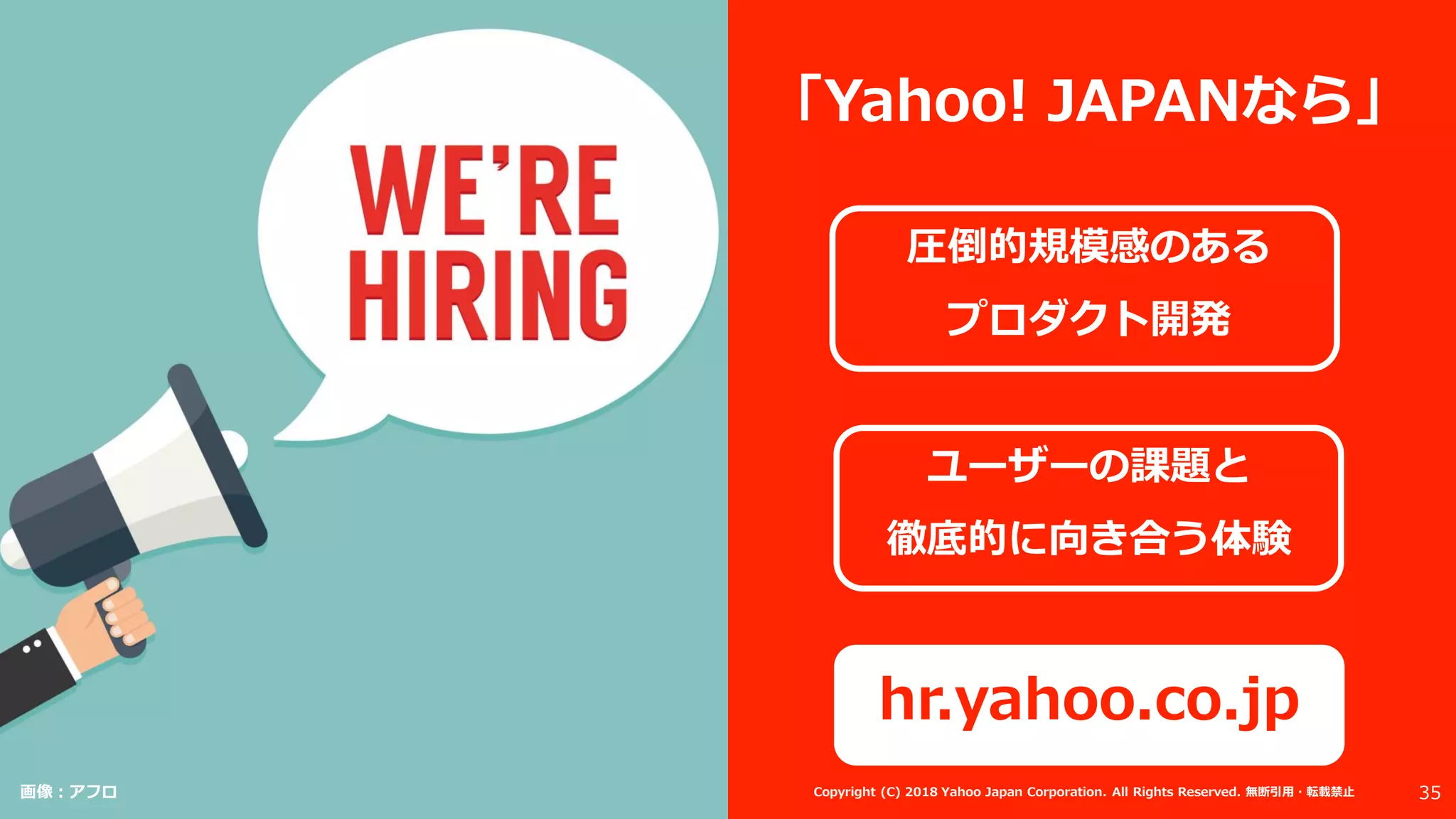 「Yahoo! JAPANなら」
圧倒的規模感のある
プロダクト開発
ユーザーの課題と
徹底的に向き合う体験
hr.yahoo.co.jp
画像：アフロ 35Copyright (C) 2018 Yahoo Japan Corporation. All Rights Reserved. 無断引用・転載禁止
 