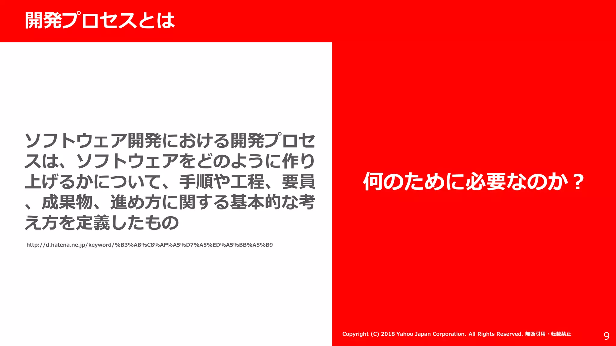 社外秘
9
開発プロセスとは
ソフトウェア開発における開発プロセ
スは、ソフトウェアをどのように作り
上げるかについて、手順や工程、要員
、成果物、進め方に関する基本的な考
え方を定義したもの
何のために必要なのか？
http://d.hatena.ne.jp/keyword/%B3%AB%C8%AF%A5%D7%A5%ED%A5%BB%A5%B9
Copyright (C) 2018 Yahoo Japan Corporation. All Rights Reserved. 無断引用・転載禁止
 