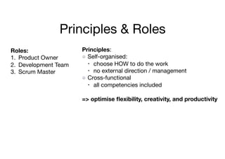 Principles & Roles
Principles:

Self-organised:

• choose HOW to do the work

• no external direction / management

Cross-functional

• all competencies included

=> optimise ﬂexibility, creativity, and productivity
Roles:
1. Product Owner

2. Development Team

3. Scrum Master
 