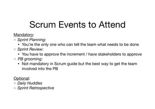Scrum Events to Attend
Mandatory: 

Sprint Planning:
• You’re the only one who can tell the team what needs to be done

Sprint Review:
• You have to approve the increment / have stakeholders to approve

PB grooming:
• Not mandatory in Scrum guide but the best way to get the team
involved into the PB 

Optional: 

Daily Huddles
Sprint Retrospective
 
