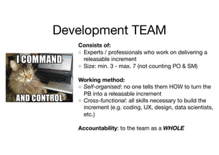 Development TEAM
Consists of:
Experts / professionals who work on delivering a
releasable increment

Size: min. 3 - max. 7 (not counting PO & SM)

Working method:
Self-organised: no one tells them HOW to turn the
PB into a releasable increment

Cross-functional: all skills necessary to build the
increment (e.g. coding, UX, design, data scientists,
etc.)

Accountability: to the team as a WHOLE
 