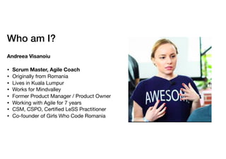Who am I?
Andreea Visanoiu
• Scrum Master, Agile Coach
• Originally from Romania 

• Lives in Kuala Lumpur

• Works for Mindvalley

• Former Product Manager / Product Owner

• Working with Agile for 7 years

• CSM, CSPO, Certiﬁed LeSS Practitioner

• Co-founder of Girls Who Code Romania
 