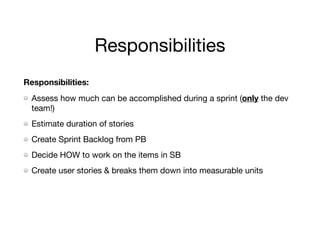 Responsibilities
Responsibilities:
Assess how much can be accomplished during a sprint (only the dev
team!)

Estimate duration of stories

Create Sprint Backlog from PB

Decide HOW to work on the items in SB

Create user stories & breaks them down into measurable units
 