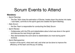 Scrum Events to Attend
Mandatory: 

Sprint Planning:
• The Dev Team does the estimation of Stories, breaks down the stories into tasks
/ sub-tasks, commits to the sprint goal and creates the Sprint Backlog

Daily Scrum:
• the Dev Team is responsible for conducting the Daily Scrum

Sprint Review:
• Collaborates with the POs and stakeholders about what was done in the sprint
and discuss the next thing to get done 

• Also demonstrates the work done to stakeholders (no more boring sprint
reviews)

Sprint Retrospective:
• revision of the sprint, what went well, and what can be done to improve the
eﬃciency of the team and the joy of coding
 