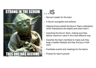 …IS
Servant Leader for the team

A Scrum evangelist and enforcer

Helping those outside the Scrum Team understand
which interactions are helpful and which aren’t 

Coaching the Scrum Team, making sure they
deliver maximum value in the most eﬀective way

Coaches the team members to make sure they
keep a healthy lifestyle and they ﬁnd joy in their
work

Facilitates events and meetings for the teams

Pushes for team’s growth
 
