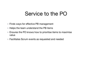 Service to the PO
Finds ways for eﬀective PB management

Helps the team understand the PB items

Ensures the PO knows how to prioritise items to maximise
value

Facilitates Scrum events as requested and needed
 