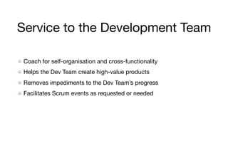 Service to the Development Team
Coach for self-organisation and cross-functionality

Helps the Dev Team create high-value products

Removes impediments to the Dev Team’s progress

Facilitates Scrum events as requested or needed
 