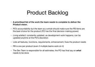 Product Backlog
A prioritised list of the work the team needs to complete to deliver the
Product vision.

PO’s accountability but the team as a whole should make sure the PB items are
the best choice for the product (PO has the ﬁnal decision making power)
Living artefact: constantly updated, as development work happens; can be
updated anytime at the PO’s discretion

Lists all features, functions, requirements, enhancement, ﬁxes the product needs

PB is one per product (even if multiple teams work on it)

The Dev Team is responsible for all estimates; the PO has ﬁnal say on what
needs to be done
 