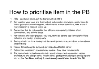 How to prioritise item in the PB
1. POs - Don’t do it alone, get the team involved (PBR) 

2. Get together your team and the involved stakeholders and vision, goals, listen to
them, get them focused on goals, adjustments, answer questions, take action if
more research is needed, follow-up 

3. Remember that it’s not possible that all items are a priority, it takes eﬀort,
commitment, and it never stops

4. For complex and large projects, you should still be able to see some architecture
deﬁnition and design phasing early

5. Testing should be done throughout the development cycle, not close to the release
(deployment) 

6. Riskier items should be surfaced, developed and tested earlier

7. References to research-oriented user stories - if not clear requirements

8. The team should actively contribute to refactor items, test automation, deﬁne
architectural and design items, rework items, get together packages of bug repairs
etc. => the Dev Team actively & continuously contributes to build the PB
 