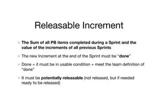 Releasable Increment
The Sum of all PB items completed during a Sprint and the
value of the increments of all previous Sprints
The new Increment at the end of the Sprint must be “done”

Done = it must be in usable condition + meet the team deﬁnition of
“done”

It must be potentially releasable (not released, but if needed
ready to be released)
 